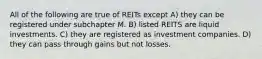 All of the following are true of REITs except A) they can be registered under subchapter M. B) listed REITS are liquid investments. C) they are registered as investment companies. D) they can pass through gains but not losses.