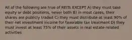 All of the following are true of REITs EXCEPT A) they must take equity or debt positions, never both B) in most cases, their shares are publicly traded C) they must distribute at least 90% of their net investment income for favorable tax treatment D) they must invest at least 75% of their assets in real estate-related activities