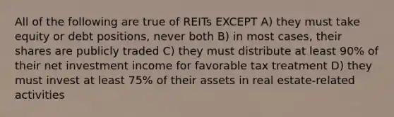 All of the following are true of REITs EXCEPT A) they must take equity or debt positions, never both B) in most cases, their shares are publicly traded C) they must distribute at least 90% of their net investment income for favorable tax treatment D) they must invest at least 75% of their assets in real estate-related activities