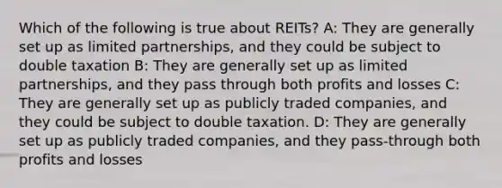 Which of the following is true about REITs? A: They are generally set up as limited partnerships, and they could be subject to double taxation B: They are generally set up as limited partnerships, and they pass through both profits and losses C: They are generally set up as publicly traded companies, and they could be subject to double taxation. D: They are generally set up as publicly traded companies, and they pass-through both profits and losses