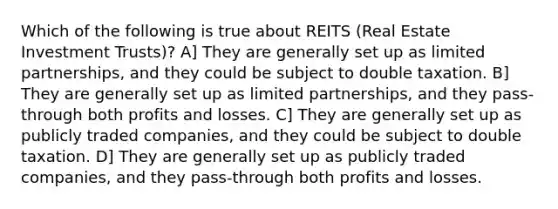 Which of the following is true about REITS (Real Estate Investment Trusts)? A] They are generally set up as limited partnerships, and they could be subject to double taxation. B] They are generally set up as limited partnerships, and they pass-through both profits and losses. C] They are generally set up as publicly traded companies, and they could be subject to double taxation. D] They are generally set up as publicly traded companies, and they pass-through both profits and losses.