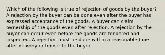 Which of the following is true of rejection of goods by the buyer? A rejection by the buyer can be done even after the buyer has expressed acceptance of the goods. A buyer can claim ownership of the goods even after rejection. A rejection by the buyer can occur even before the goods are tendered and inspected. A rejection must be done within a reasonable time after delivery or tender to the buyer.