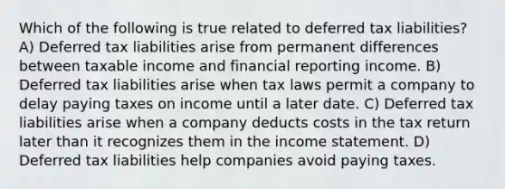 Which of the following is true related to deferred tax liabilities? A) Deferred tax liabilities arise from permanent differences between taxable income and financial reporting income. B) Deferred tax liabilities arise when tax laws permit a company to delay paying taxes on income until a later date. C) Deferred tax liabilities arise when a company deducts costs in the tax return later than it recognizes them in the income statement. D) Deferred tax liabilities help companies avoid paying taxes.