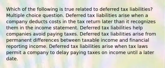 Which of the following is true related to deferred tax liabilities? Multiple choice question. Deferred tax liabilities arise when a company deducts costs in the tax return later than it recognizes them in the income statement. Deferred tax liabilities help companies avoid paying taxes. Deferred tax liabilities arise from permanent differences between taxable income and financial reporting income. Deferred tax liabilities arise when tax laws permit a company to delay paying taxes on income until a later date.