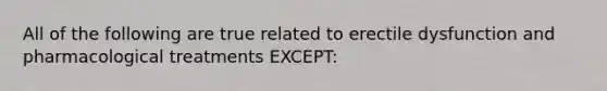 All of the following are true related to erectile dysfunction and pharmacological treatments EXCEPT: