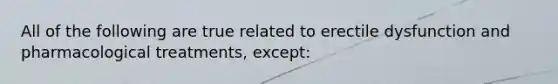 All of the following are true related to erectile dysfunction and pharmacological treatments, except: