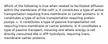 Which of the following is true when related to facilitated diffusion within the membrane of the cell? a. It constitutes a type of active transportation requiring trans-membrane or carrier proteins. b. It constitutes a type of active transportation requiring protein pumps. c. It constitutes a type of passive transportation not requiring trans-membrane or carrier proteins. d. It constitutes a type of passive transport, meaning one where energy is not directly consumed like in ATP hydrolysis, requiring trans-membrane carrier proteins.