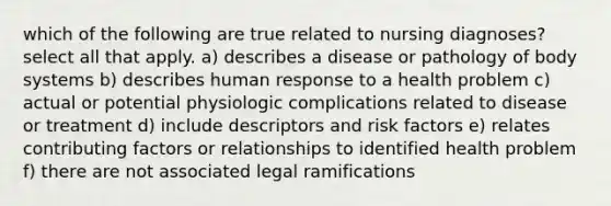 which of the following are true related to nursing diagnoses? select all that apply. a) describes a disease or pathology of body systems b) describes human response to a health problem c) actual or potential physiologic complications related to disease or treatment d) include descriptors and risk factors e) relates contributing factors or relationships to identified health problem f) there are not associated legal ramifications