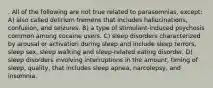 . All of the following are not true related to parasomnias, except: A) also called delirium tremens that includes hallucinations, confusion, and seizures. B) a type of stimulant-induced psychosis common among cocaine users. C) sleep disorders characterized by arousal or activation during sleep and include sleep terrors, sleep sex, sleep walking and sleep-related eating disorder. D) sleep disorders involving interruptions in the amount, timing of sleep, quality, that includes sleep apnea, narcolepsy, and insomnia.