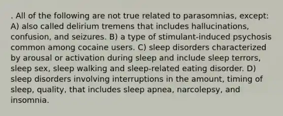 . All of the following are not true related to parasomnias, except: A) also called delirium tremens that includes hallucinations, confusion, and seizures. B) a type of stimulant-induced psychosis common among cocaine users. C) sleep disorders characterized by arousal or activation during sleep and include sleep terrors, sleep sex, sleep walking and sleep-related eating disorder. D) sleep disorders involving interruptions in the amount, timing of sleep, quality, that includes sleep apnea, narcolepsy, and insomnia.