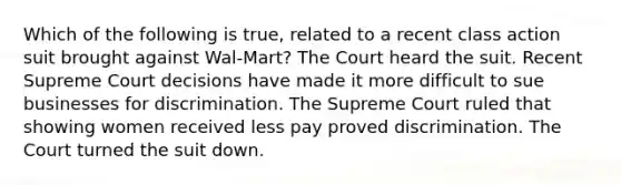 Which of the following is true, related to a recent class action suit brought against Wal-Mart? The Court heard the suit. Recent Supreme Court decisions have made it more difficult to sue businesses for discrimination. The Supreme Court ruled that showing women received less pay proved discrimination. The Court turned the suit down.