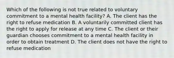 Which of the following is not true related to voluntary commitment to a mental health facility? A. The client has the right to refuse medication B. A voluntarily committed client has the right to apply for release at any time C. The client or their guardian chooses commitment to a mental health facility in order to obtain treatment D. The client does not have the right to refuse medication