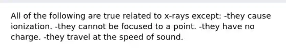 All of the following are true related to x-rays except: -they cause ionization. -they cannot be focused to a point. -they have no charge. -they travel at the speed of sound.