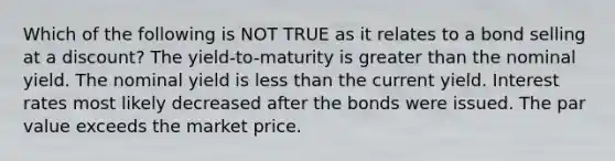 Which of the following is NOT TRUE as it relates to a bond selling at a discount? The yield-to-maturity is <a href='https://www.questionai.com/knowledge/ktgHnBD4o3-greater-than' class='anchor-knowledge'>greater than</a> the nominal yield. The nominal yield is <a href='https://www.questionai.com/knowledge/k7BtlYpAMX-less-than' class='anchor-knowledge'>less than</a> the current yield. Interest rates most likely decreased after the bonds were issued. The par value exceeds the market price.