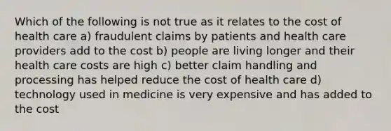 Which of the following is not true as it relates to the cost of health care a) fraudulent claims by patients and health care providers add to the cost b) people are living longer and their health care costs are high c) better claim handling and processing has helped reduce the cost of health care d) technology used in medicine is very expensive and has added to the cost