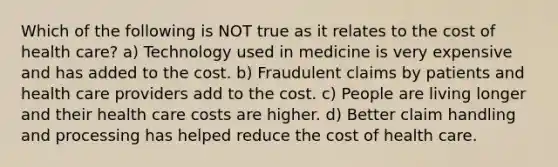 Which of the following is NOT true as it relates to the cost of health care? a) Technology used in medicine is very expensive and has added to the cost. b) Fraudulent claims by patients and health care providers add to the cost. c) People are living longer and their health care costs are higher. d) Better claim handling and processing has helped reduce the cost of health care.