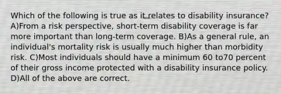 Which of the following is true as it relates to disability insurance? A)From a risk perspective, short-term disability coverage is far more important than long-term coverage. B)As a general rule, an individual's mortality risk is usually much higher than morbidity risk. C)Most individuals should have a minimum 60 to70 percent of their gross income protected with a disability insurance policy. D)All of the above are correct.