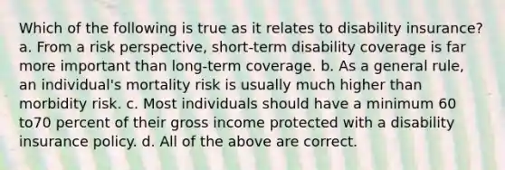 Which of the following is true as it relates to disability insurance? a. From a risk perspective, short-term disability coverage is far more important than long-term coverage. b. As a general rule, an individual's mortality risk is usually much higher than morbidity risk. c. Most individuals should have a minimum 60 to70 percent of their gross income protected with a disability insurance policy. d. All of the above are correct.