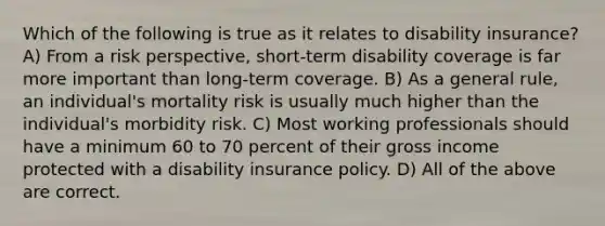 Which of the following is true as it relates to disability insurance? A) From a risk perspective, short-term disability coverage is far more important than long-term coverage. B) As a general rule, an individual's mortality risk is usually much higher than the individual's morbidity risk. C) Most working professionals should have a minimum 60 to 70 percent of their gross income protected with a disability insurance policy. D) All of the above are correct.