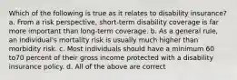 Which of the following is true as it relates to disability insurance? a. From a risk perspective, short-term disability coverage is far more important than long-term coverage. b. As a general rule, an individual's mortality risk is usually much higher than morbidity risk. c. Most individuals should have a minimum 60 to70 percent of their gross income protected with a disability insurance policy. d. All of the above are correct