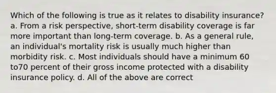 Which of the following is true as it relates to disability insurance? a. From a risk perspective, short-term disability coverage is far more important than long-term coverage. b. As a general rule, an individual's mortality risk is usually much higher than morbidity risk. c. Most individuals should have a minimum 60 to70 percent of their gross income protected with a disability insurance policy. d. All of the above are correct