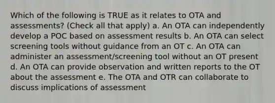 Which of the following is TRUE as it relates to OTA and assessments? (Check all that apply) a. An OTA can independently develop a POC based on assessment results b. An OTA can select screening tools without guidance from an OT c. An OTA can administer an assessment/screening tool without an OT present d. An OTA can provide observation and written reports to the OT about the assessment e. The OTA and OTR can collaborate to discuss implications of assessment