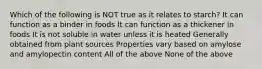 Which of the following is NOT true as it relates to starch? It can function as a binder in foods It can function as a thickener in foods It is not soluble in water unless it is heated Generally obtained from plant sources Properties vary based on amylose and amylopectin content All of the above None of the above