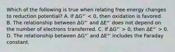 Which of the following is true when relating free energy changes to reduction potential? A. If ΔG°′ 0, then ΔE°′ > 0. D. The relationship between ΔG°′ and ΔE°′ includes the Faraday constant.