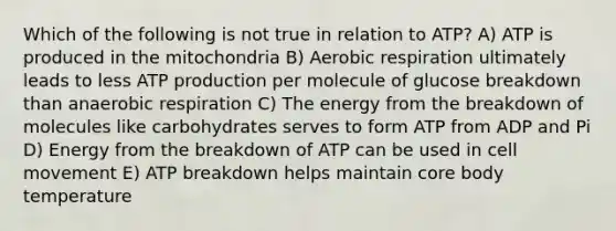 Which of the following is not true in relation to ATP? A) ATP is produced in the mitochondria B) Aerobic respiration ultimately leads to less ATP production per molecule of glucose breakdown than anaerobic respiration C) The energy from the breakdown of molecules like carbohydrates serves to form ATP from ADP and Pi D) Energy from the breakdown of ATP can be used in cell movement E) ATP breakdown helps maintain core body temperature