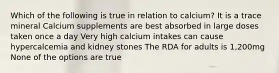 Which of the following is true in relation to calcium? It is a trace mineral Calcium supplements are best absorbed in large doses taken once a day Very high calcium intakes can cause hypercalcemia and kidney stones The RDA for adults is 1,200mg None of the options are true