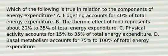 Which of the following is true in relation to the components of energy expenditure? A. Fidgeting accounts for 40% of total energy expenditure. B. The thermic effect of food represents about 20% to 35% of total energy expenditure. C. Physical activity accounts for 15% to 35% of total energy expenditure. D. Basal metabolism accounts for 75% to 100% of total energy expenditure.