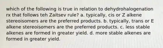 which of the following is true in relation to dehydrohalogenation rx that follows teh Zaitsev rule? a. typically, cis or Z alkene stereoisomers are the preferred products. b. typically, trans or E alkene stereoisomers are the preferred products. c. less stable alkenes are formed in greater yield. d. more stable alkenes are formed in greater yield.