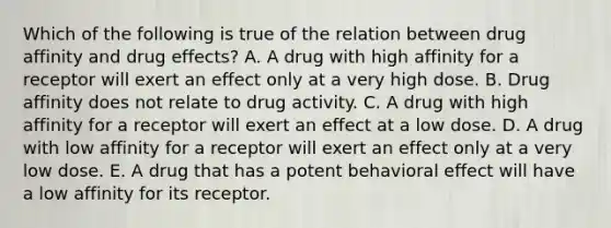 Which of the following is true of the relation between drug affinity and drug effects? A. A drug with high affinity for a receptor will exert an effect only at a very high dose. B. Drug affinity does not relate to drug activity. C. A drug with high affinity for a receptor will exert an effect at a low dose. D. A drug with low affinity for a receptor will exert an effect only at a very low dose. E. A drug that has a potent behavioral effect will have a low affinity for its receptor.