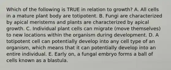 Which of the following is TRUE in relation to growth? A. All cells in a mature plant body are totipotent. B. Fungi are characterized by apical meristems and plants are characterized by apical growth. C. Individual plant cells can migrate (move themselves) to new locations within the organism during development. D. A totipotent cell can potentially develop into any cell type of an organism, which means that it can potentially develop into an entire individual. E. Early on, a fungal embryo forms a ball of cells known as a blastula.