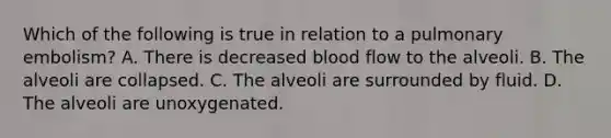 Which of the following is true in relation to a pulmonary​ embolism? A. There is decreased blood flow to the alveoli. B. The alveoli are collapsed. C. The alveoli are surrounded by fluid. D. The alveoli are unoxygenated.