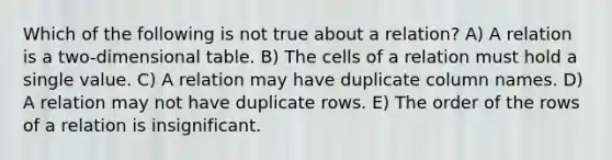 Which of the following is not true about a relation? A) A relation is a two-dimensional table. B) The cells of a relation must hold a single value. C) A relation may have duplicate column names. D) A relation may not have duplicate rows. E) The order of the rows of a relation is insignificant.