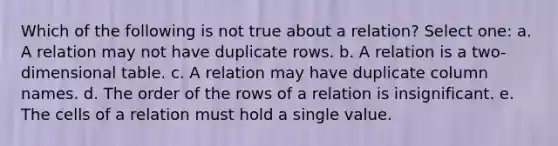 Which of the following is not true about a relation? Select one: a. A relation may not have duplicate rows. b. A relation is a two-dimensional table. c. A relation may have duplicate column names. d. The order of the rows of a relation is insignificant. e. The cells of a relation must hold a single value.