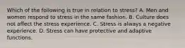 Which of the following is true in relation to stress? A. Men and women respond to stress in the same fashion. B. Culture does not affect the stress experience. C. Stress is always a negative experience. D. Stress can have protective and adaptive functions.