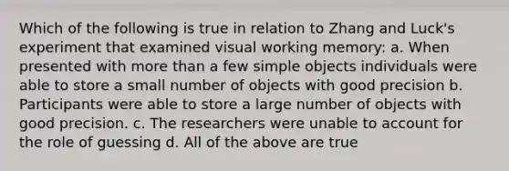 Which of the following is true in relation to Zhang and Luck's experiment that examined visual working memory: a. When presented with more than a few simple objects individuals were able to store a small number of objects with good precision b. Participants were able to store a large number of objects with good precision. c. The researchers were unable to account for the role of guessing d. All of the above are true