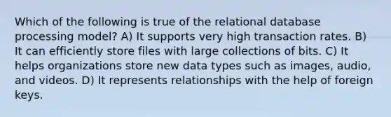 Which of the following is true of the relational database processing model? A) It supports very high transaction rates. B) It can efficiently store files with large collections of bits. C) It helps organizations store new data types such as images, audio, and videos. D) It represents relationships with the help of foreign keys.