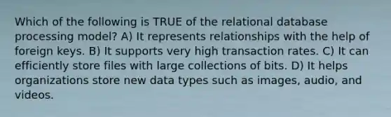 Which of the following is TRUE of the relational database processing model? A) It represents relationships with the help of foreign keys. B) It supports very high transaction rates. C) It can efficiently store files with large collections of bits. D) It helps organizations store new data types such as images, audio, and videos.