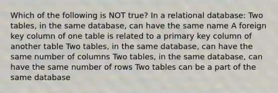 Which of the following is NOT true? In a relational database: Two tables, in the same database, can have the same name A foreign key column of one table is related to a primary key column of another table Two tables, in the same database, can have the same number of columns Two tables, in the same database, can have the same number of rows Two tables can be a part of the same database