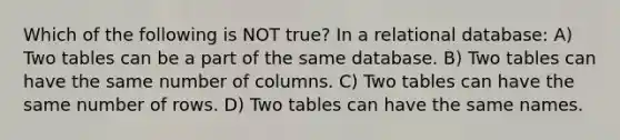 Which of the following is NOT true? In a relational database: A) Two tables can be a part of the same database. B) Two tables can have the same number of columns. C) Two tables can have the same number of rows. D) Two tables can have the same names.