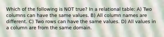 Which of the following is NOT true? In a relational table: A) Two columns can have the same values. B) All column names are different. C) Two rows can have the same values. D) All values in a column are from the same domain.