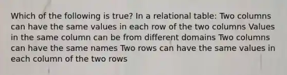 Which of the following is true? In a relational table: Two columns can have the same values in each row of the two columns Values in the same column can be from different domains Two columns can have the same names Two rows can have the same values in each column of the two rows