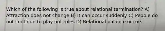 Which of the following is true about relational termination? A) Attraction does not change B) It can occur suddenly C) People do not continue to play out roles D) Relational balance occurs