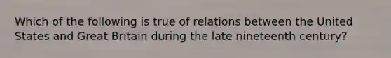 Which of the following is true of relations between the United States and Great Britain during the late nineteenth century?