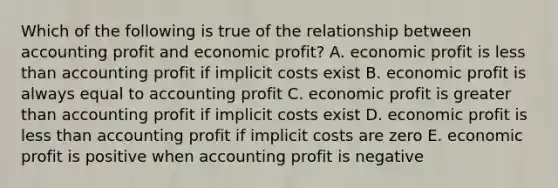 Which of the following is true of the relationship between accounting profit and economic profit? A. economic profit is less than accounting profit if implicit costs exist B. economic profit is always equal to accounting profit C. economic profit is greater than accounting profit if implicit costs exist D. economic profit is less than accounting profit if implicit costs are zero E. economic profit is positive when accounting profit is negative