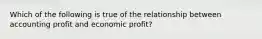 Which of the following is true of the relationship between accounting profit and economic profit?