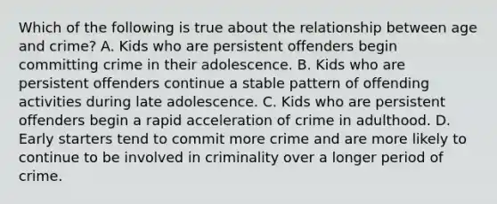 Which of the following is true about the relationship between age and crime? A. Kids who are persistent offenders begin committing crime in their adolescence. B. Kids who are persistent offenders continue a stable pattern of offending activities during late adolescence. C. Kids who are persistent offenders begin a rapid acceleration of crime in adulthood. D. Early starters tend to commit more crime and are more likely to continue to be involved in criminality over a longer period of crime.